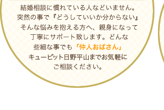 結婚相談に慣れている人などいません。突然の事で『どうしていいか分からない』そんな悩みを抱える方へ、親身になって丁寧にサポート致します。どんな些細な事でも「世話焼きおばさん」結婚相談所 キューピット 日野平山までお気軽にご相談ください。