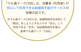「マル適マークCMS」は、消費者（利用者）が　安心して利用できる結婚相手紹介サービスの信頼の証です。マル適マークCMSとは、結婚相談所を利用して「婚活」をしようとする人々が「安心」して利用できる「安全」な結婚相談所を選ぶ基準マル適マーク「CMS」
